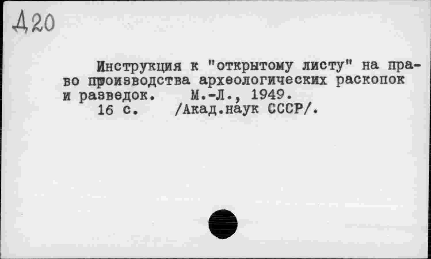 ﻿420
Инструкция к ’’открытому листу” на право производства археологических раскопок и разведок. М.-Л., 1949.
16 с. /Акад.наук СССР/.